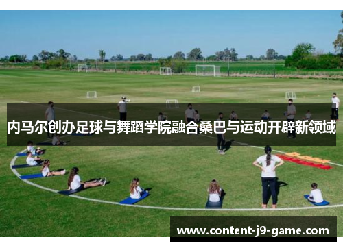 内马尔创办足球与舞蹈学院融合桑巴与运动开辟新领域 内马尔创办足球与舞蹈学院融合桑巴与运动开辟新领域
