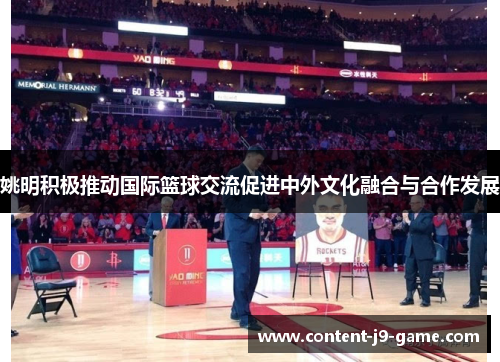 姚明积极推动国际篮球交流促进中外文化融合与合作发展 姚明积极推动国际篮球交流促进中外文化融合与合作发展