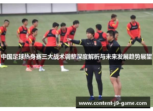 中国足球热身赛三大战术调整深度解析与未来发展趋势展望 中国足球热身赛三大战术调整深度解析与未来发展趋势展望