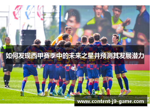 如何发现西甲赛季中的未来之星并预测其发展潜力 如何发现西甲赛季中的未来之星并预测其发展潜力