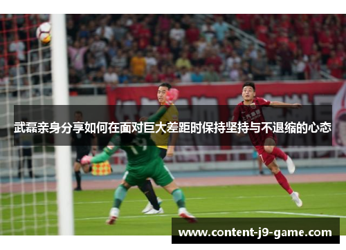 武磊亲身分享如何在面对巨大差距时保持坚持与不退缩的心态 武磊亲身分享如何在面对巨大差距时保持坚持与不退缩的心态