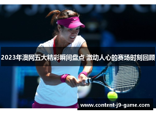 2023年澳网五大精彩瞬间盘点 激动人心的赛场时刻回顾 2023年澳网五大精彩瞬间盘点 激动人心的赛场时刻回顾