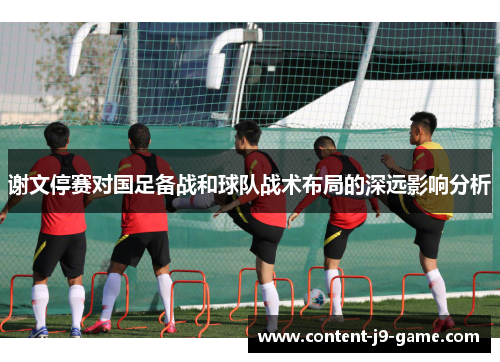 谢文停赛对国足备战和球队战术布局的深远影响分析 谢文停赛对国足备战和球队战术布局的深远影响分析
