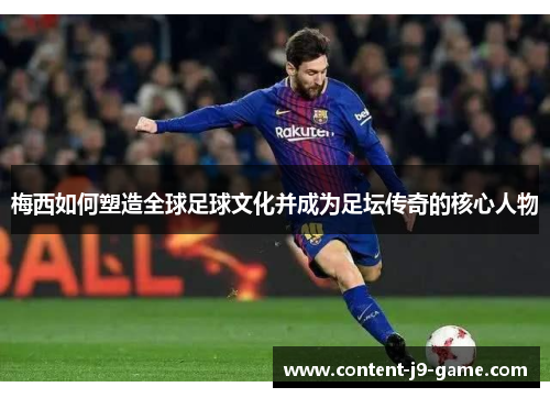 梅西如何塑造全球足球文化并成为足坛传奇的核心人物