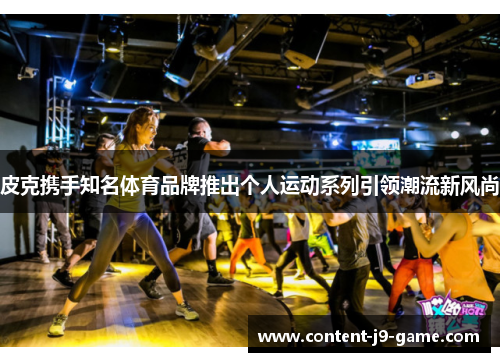 皮克携手知名体育品牌推出个人运动系列引领潮流新风尚 皮克携手知名体育品牌推出个人运动系列引领潮流新风尚
